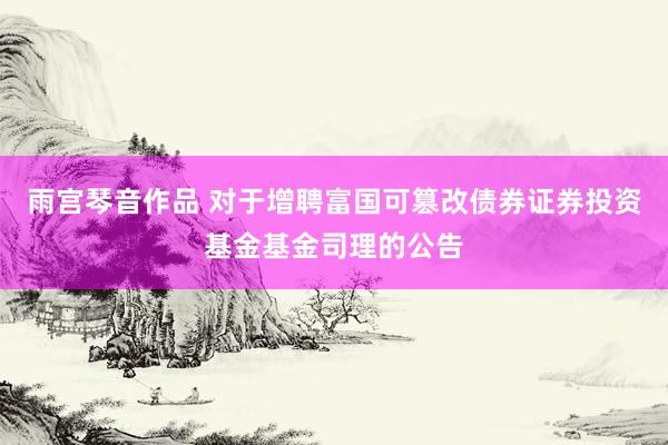 雨宫琴音作品 对于增聘富国可篡改债券证券投资基金基金司理的公告