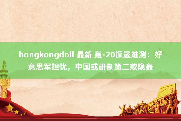 hongkongdoll 最新 轰-20深邃难测：好意思军担忧，中国或研制第二款隐轰