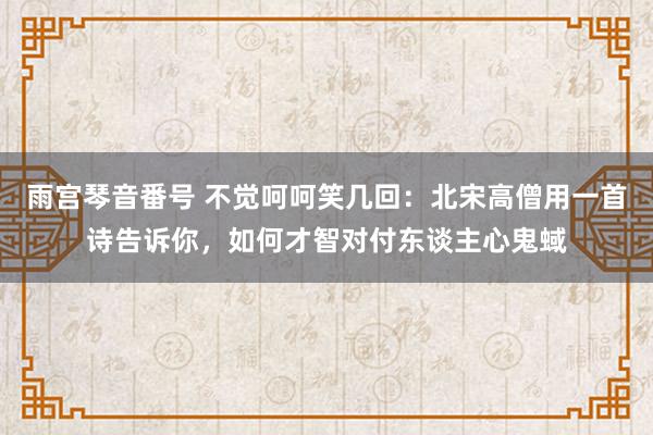 雨宫琴音番号 不觉呵呵笑几回：北宋高僧用一首诗告诉你，如何才智对付东谈主心鬼蜮