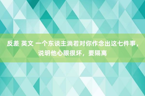 反差 英文 一个东谈主淌若对你作念出这七件事，说明他心眼很坏，要隔离