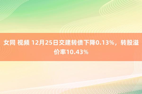 女同 视频 12月25日交建转债下降0.13%，转股溢价率10.43%