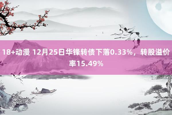 18+动漫 12月25日华锋转债下落0.33%，转股溢价率15.49%