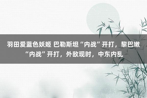 羽田爱蓝色妖姬 巴勒斯坦“内战”开打，黎巴嫩“内战”开打，外敌现时，中东内乱