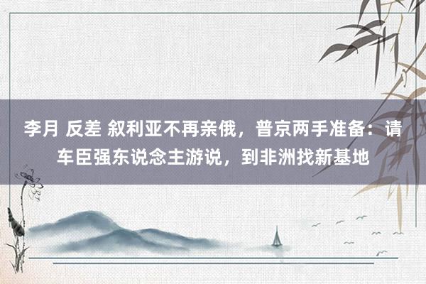 李月 反差 叙利亚不再亲俄，普京两手准备：请车臣强东说念主游说，到非洲找新基地