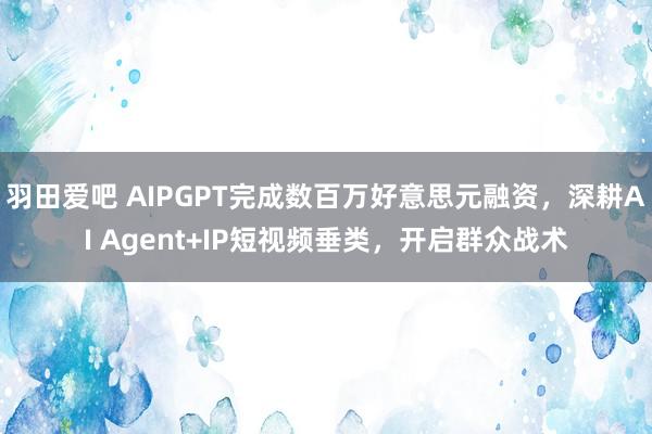 羽田爱吧 AIPGPT完成数百万好意思元融资，深耕AI Agent+IP短视频垂类，开启群众战术