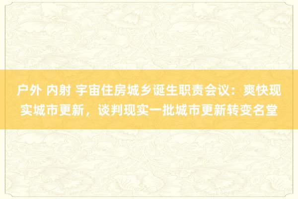 户外 内射 宇宙住房城乡诞生职责会议：爽快现实城市更新，谈判现实一批城市更新转变名堂