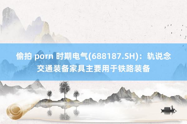 偷拍 porn 时期电气(688187.SH)：轨说念交通装备家具主要用于铁路装备