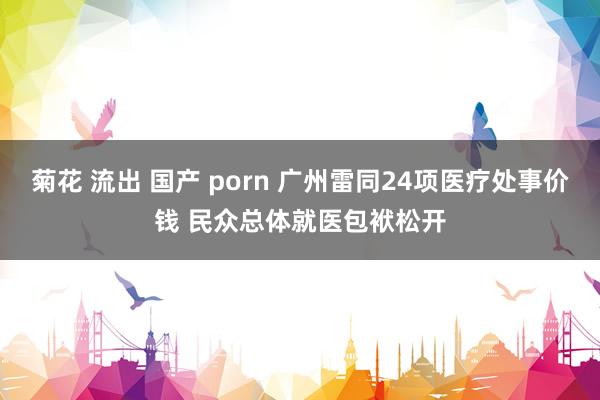 菊花 流出 国产 porn 广州雷同24项医疗处事价钱 民众总体就医包袱松开