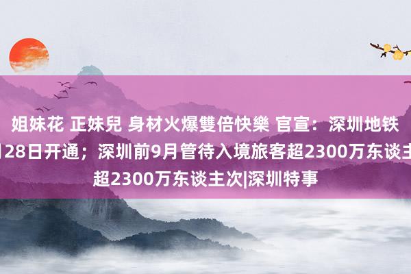 姐妹花 正妹兒 身材火爆雙倍快樂 官宣：深圳地铁5条新线12月28日开通；深圳前9月管待入境旅客超2300万东谈主次|深圳特事