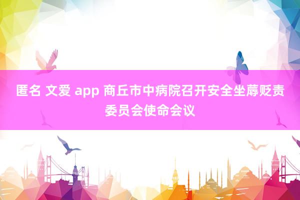 匿名 文爱 app 商丘市中病院召开安全坐蓐贬责委员会使命会议