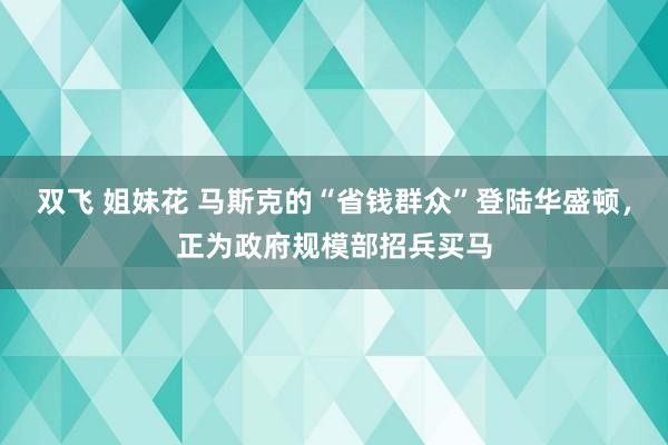 双飞 姐妹花 马斯克的“省钱群众”登陆华盛顿，正为政府规模部招兵买马