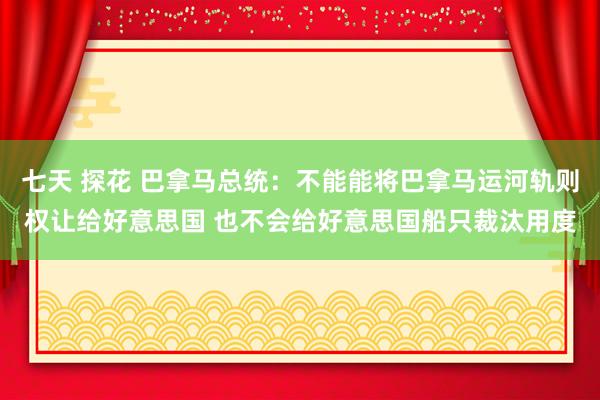 七天 探花 巴拿马总统：不能能将巴拿马运河轨则权让给好意思国 也不会给好意思国船只裁汰用度