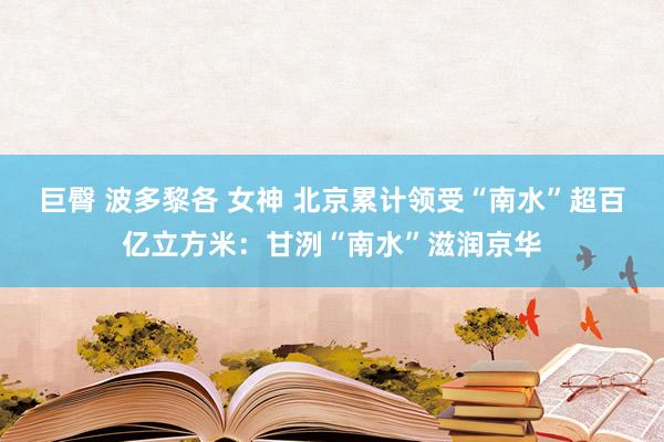 巨臀 波多黎各 女神 北京累计领受“南水”超百亿立方米：甘洌“南水”滋润京华