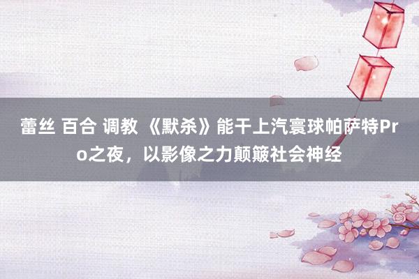 蕾丝 百合 调教 《默杀》能干上汽寰球帕萨特Pro之夜，以影像之力颠簸社会神经