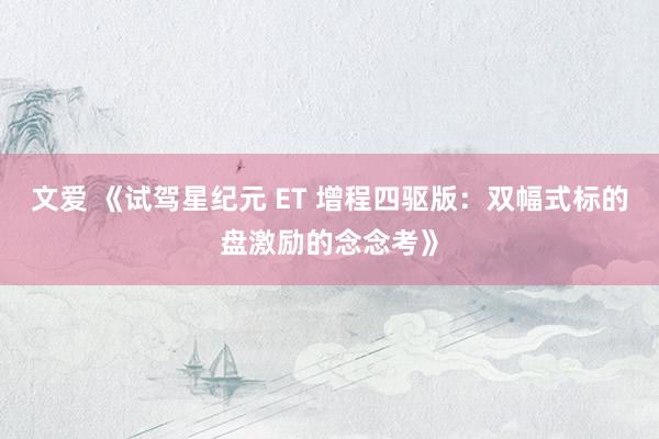 文爱 《试驾星纪元 ET 增程四驱版：双幅式标的盘激励的念念考》