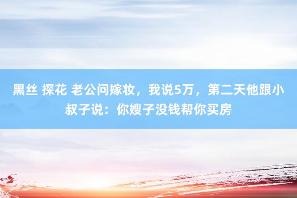 黑丝 探花 老公问嫁妆，我说5万，第二天他跟小叔子说：你嫂子没钱帮你买房