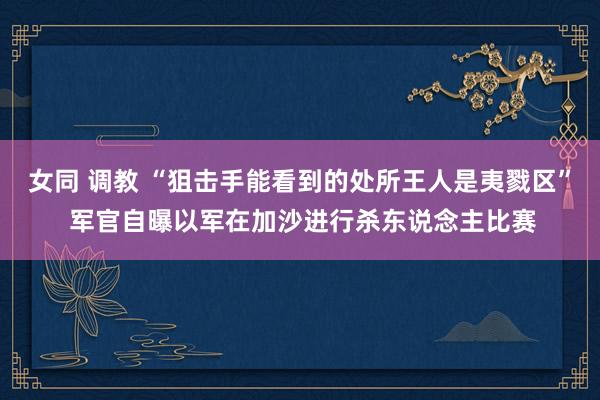 女同 调教 “狙击手能看到的处所王人是夷戮区” 军官自曝以军在加沙进行杀东说念主比赛