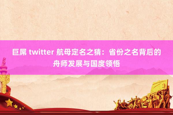 巨屌 twitter 航母定名之猜：省份之名背后的舟师发展与国度领悟