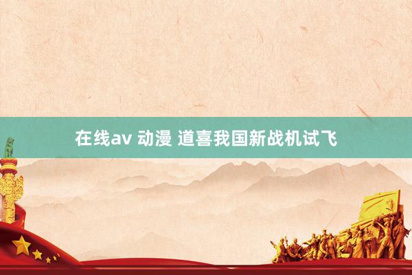 在线av 动漫 道喜我国新战机试飞