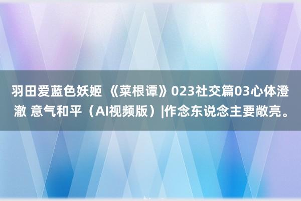 羽田爱蓝色妖姬 《菜根谭》023社交篇03心体澄澈 意气和平（AI视频版）|作念东说念主要敞亮。