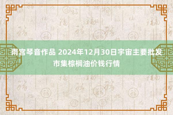 雨宫琴音作品 2024年12月30日宇宙主要批发市集棕榈油价钱行情