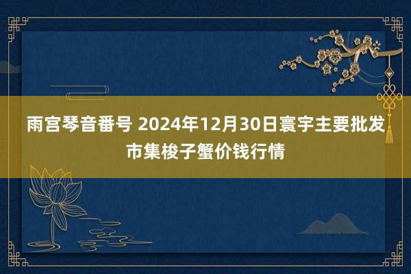 雨宫琴音番号 2024年12月30日寰宇主要批发市集梭子蟹价钱行情