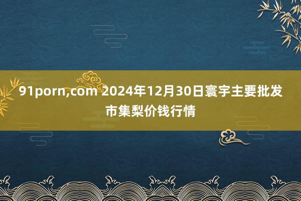 91porn，com 2024年12月30日寰宇主要批发市集梨价钱行情