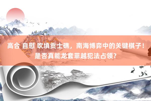 高合 自慰 吹填贡士礁，南海博弈中的关键棋子！是否真能龙套菲越犯法占领？