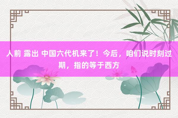 人前 露出 中国六代机来了！今后，咱们说时刻过期，指的等于西方