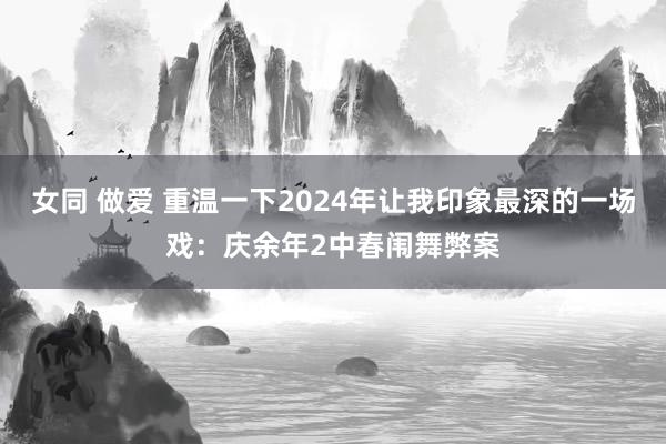 女同 做爱 重温一下2024年让我印象最深的一场戏：庆余年2中春闱舞弊案