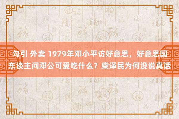 勾引 外卖 1979年邓小平访好意思，好意思国东谈主问邓公可爱吃什么？柴泽民为何没说真话