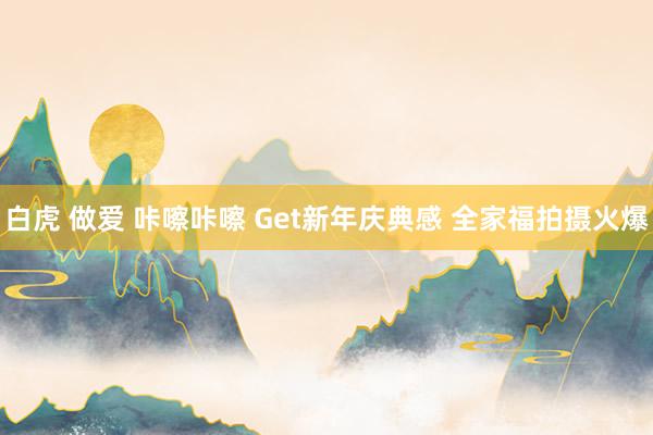 白虎 做爱 咔嚓咔嚓 Get新年庆典感 全家福拍摄火爆