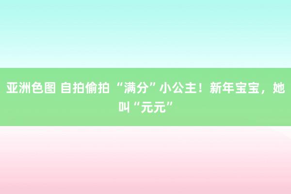 亚洲色图 自拍偷拍 “满分”小公主！新年宝宝，她叫“元元”