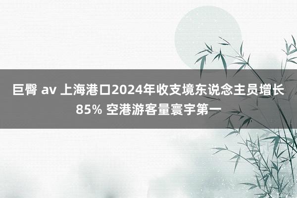 巨臀 av 上海港口2024年收支境东说念主员增长85% 空港游客量寰宇第一