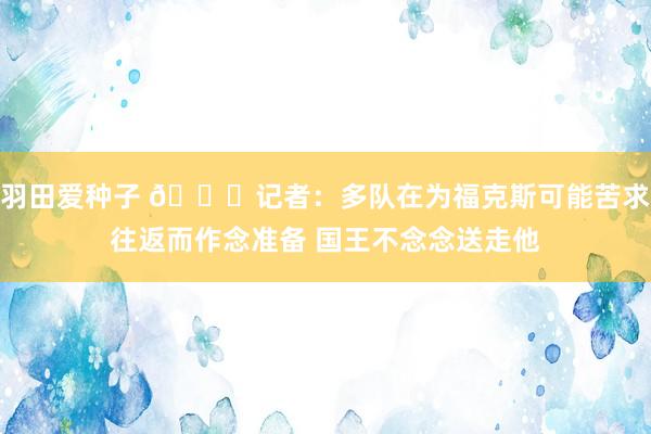 羽田爱种子 👀记者：多队在为福克斯可能苦求往返而作念准备 国王不念念送走他