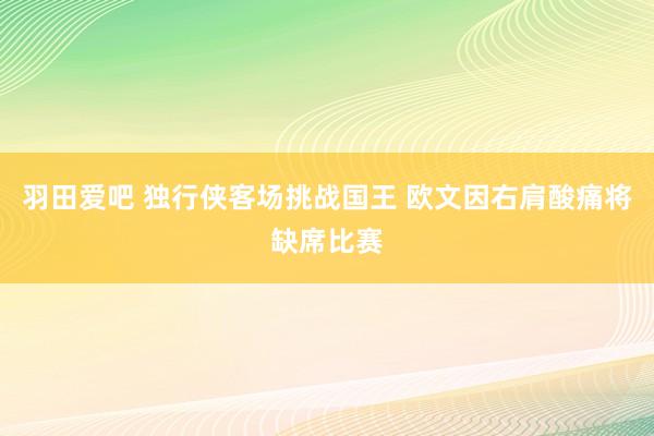 羽田爱吧 独行侠客场挑战国王 欧文因右肩酸痛将缺席比赛