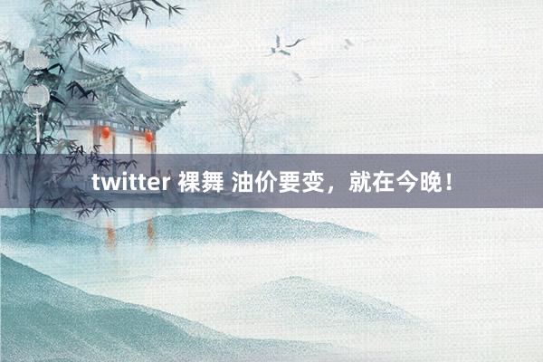 twitter 裸舞 油价要变，就在今晚！