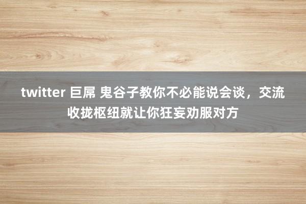 twitter 巨屌 鬼谷子教你不必能说会谈，交流收拢枢纽就让你狂妄劝服对方