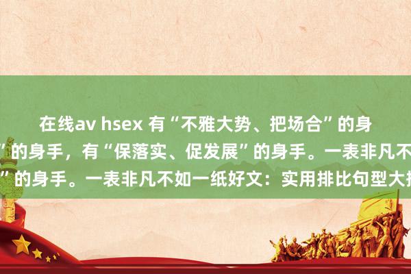 在线av hsex 有“不雅大势、把场合”的身手，有“抓机遇、防风险”的身手，有“保落实、促发展”的身手。一表非凡不如一纸好文：实用排比句型大揭秘！