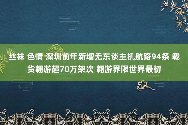 丝袜 色情 深圳前年新增无东谈主机航路94条 载货翱游超70万架次 翱游界限世界最初