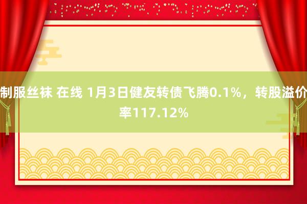 制服丝袜 在线 1月3日健友转债飞腾0.1%，转股溢价率117.12%