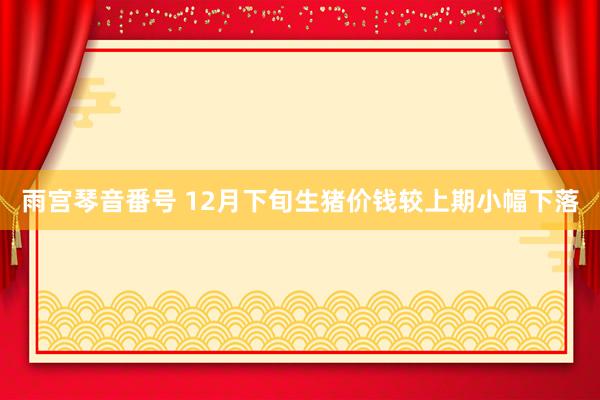 雨宫琴音番号 12月下旬生猪价钱较上期小幅下落