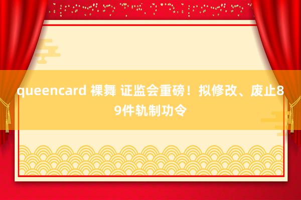 queencard 裸舞 证监会重磅！拟修改、废止89件轨制功令