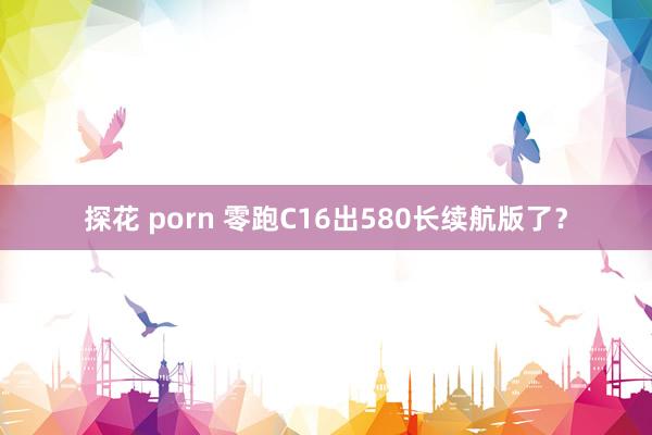 探花 porn 零跑C16出580长续航版了？