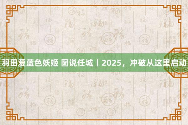 羽田爱蓝色妖姬 图说任城丨2025，冲破从这里启动