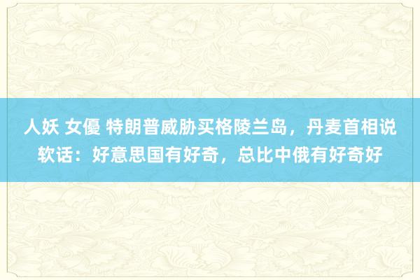 人妖 女優 特朗普威胁买格陵兰岛，丹麦首相说软话：好意思国有好奇，总比中俄有好奇好