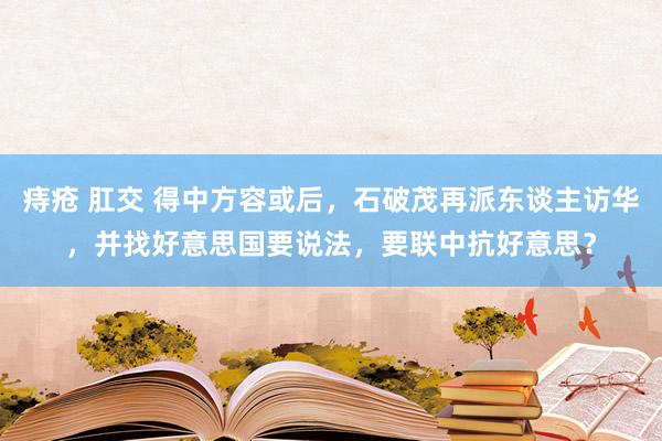 痔疮 肛交 得中方容或后，石破茂再派东谈主访华，并找好意思国要说法，要联中抗好意思？