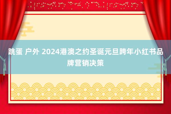 跳蛋 户外 2024港澳之约圣诞元旦跨年小红书品牌营销决策