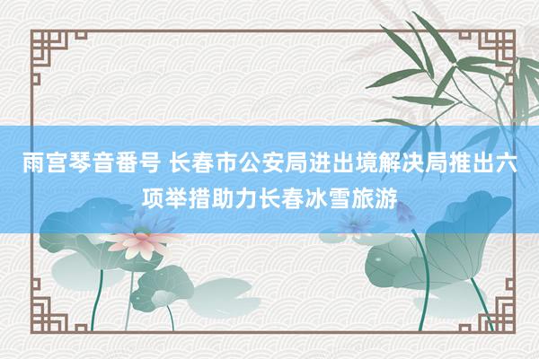 雨宫琴音番号 长春市公安局进出境解决局推出六项举措助力长春冰雪旅游