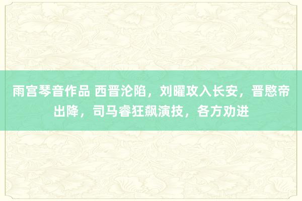 雨宫琴音作品 西晋沦陷，刘曜攻入长安，晋愍帝出降，司马睿狂飙演技，各方劝进